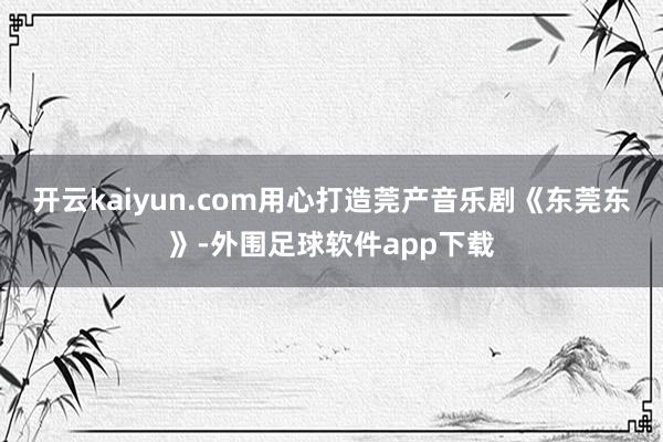 开云kaiyun.com用心打造莞产音乐剧《东莞东》-外围足球软件app下载