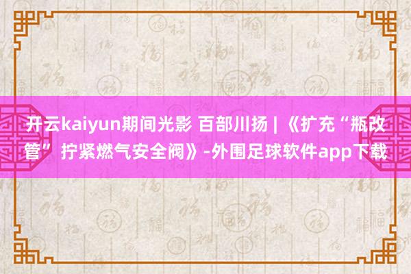 开云kaiyun期间光影 百部川扬 | 《扩充“瓶改管” 拧紧燃气安全阀》-外围足球软件app下载