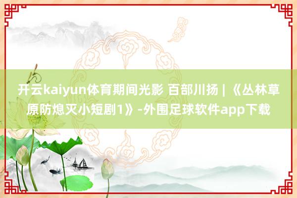 开云kaiyun体育期间光影 百部川扬 | 《丛林草原防熄灭小短剧1》-外围足球软件app下载