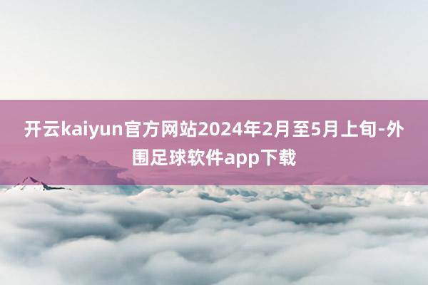 开云kaiyun官方网站2024年2月至5月上旬-外围足球软件app下载