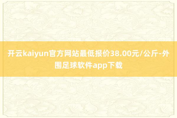 开云kaiyun官方网站最低报价38.00元/公斤-外围足球软件app下载