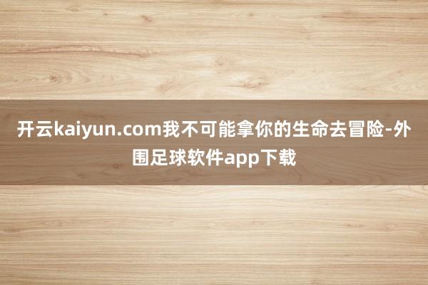 开云kaiyun.com我不可能拿你的生命去冒险-外围足球软件app下载