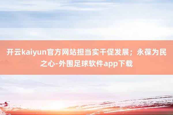 开云kaiyun官方网站担当实干促发展；永葆为民之心-外围足球软件app下载