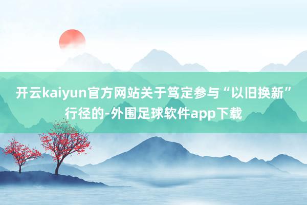 开云kaiyun官方网站关于笃定参与“以旧换新”行径的-外围足球软件app下载