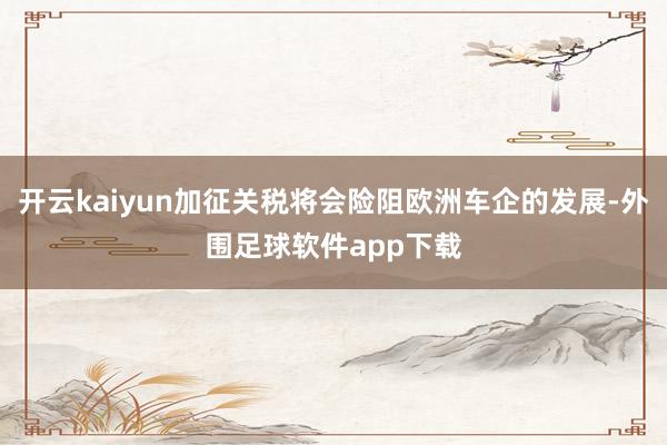 开云kaiyun加征关税将会险阻欧洲车企的发展-外围足球软件app下载