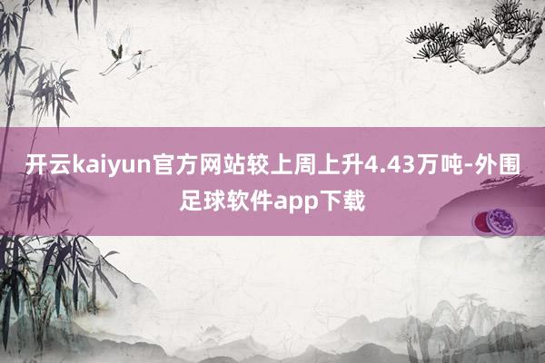 开云kaiyun官方网站较上周上升4.43万吨-外围足球软件app下载