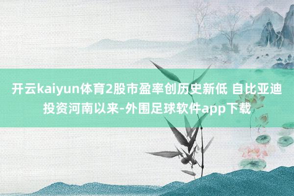 开云kaiyun体育2股市盈率创历史新低 自比亚迪投资河南以来-外围足球软件app下载