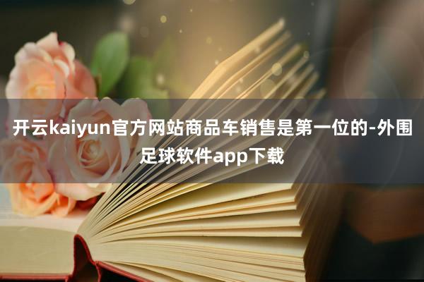 开云kaiyun官方网站商品车销售是第一位的-外围足球软件app下载