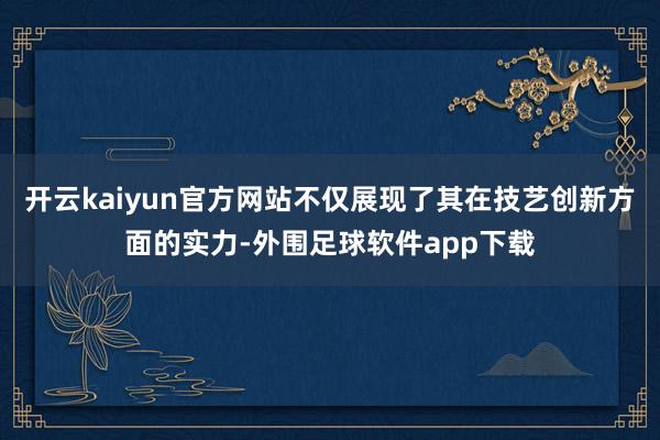 开云kaiyun官方网站不仅展现了其在技艺创新方面的实力-外围足球软件app下载