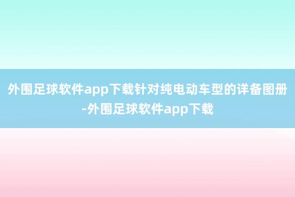 外围足球软件app下载针对纯电动车型的详备图册-外围足球软件app下载