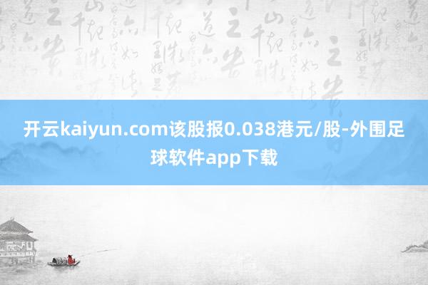 开云kaiyun.com该股报0.038港元/股-外围足球软件app下载