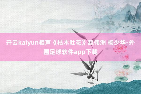 开云kaiyun相声《枯木吐花》赵伟洲 杨少华-外围足球软件app下载