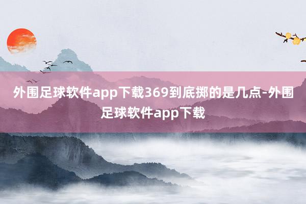 外围足球软件app下载369到底掷的是几点-外围足球软件app下载