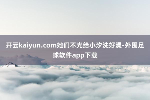 开云kaiyun.com她们不光给小汐洗好澡-外围足球软件app下载