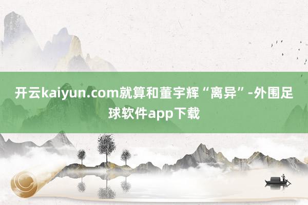 开云kaiyun.com就算和董宇辉“离异”-外围足球软件app下载