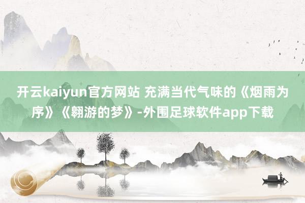 开云kaiyun官方网站 充满当代气味的《烟雨为序》《翱游的梦》-外围足球软件app下载