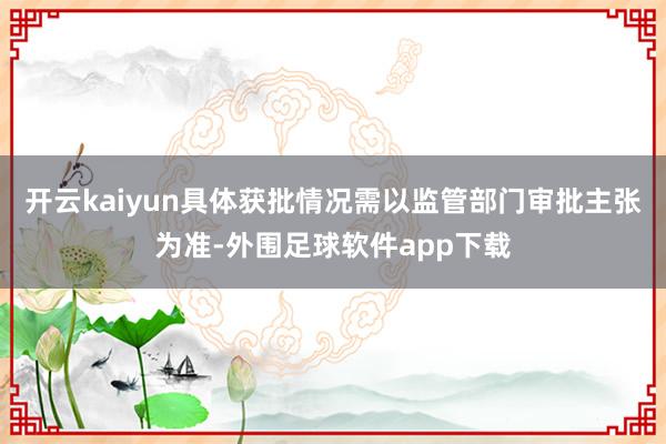 开云kaiyun具体获批情况需以监管部门审批主张为准-外围足球软件app下载