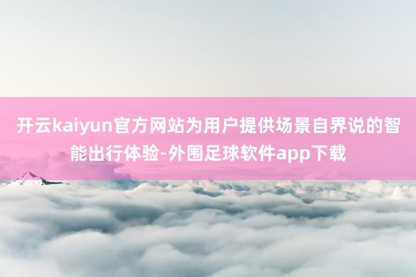 开云kaiyun官方网站为用户提供场景自界说的智能出行体验-外围足球软件app下载