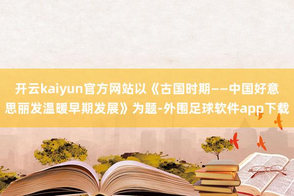 开云kaiyun官方网站以《古国时期——中国好意思丽发温暖早期发展》为题-外围足球软件app下载