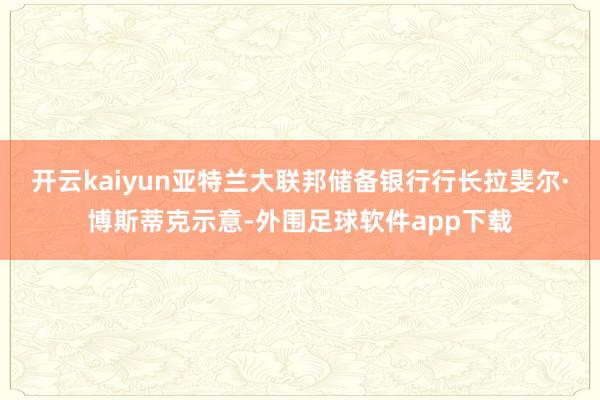 开云kaiyun亚特兰大联邦储备银行行长拉斐尔·博斯蒂克示意-外围足球软件app下载