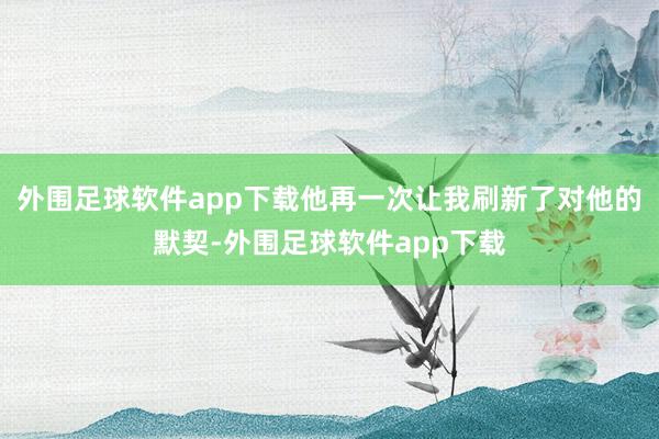 外围足球软件app下载他再一次让我刷新了对他的默契-外围足球软件app下载