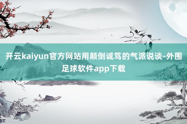 开云kaiyun官方网站用颠倒诚笃的气派说谈-外围足球软件app下载