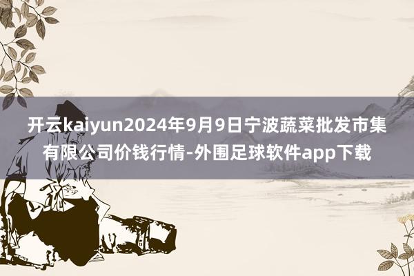 开云kaiyun2024年9月9日宁波蔬菜批发市集有限公司价钱行情-外围足球软件app下载