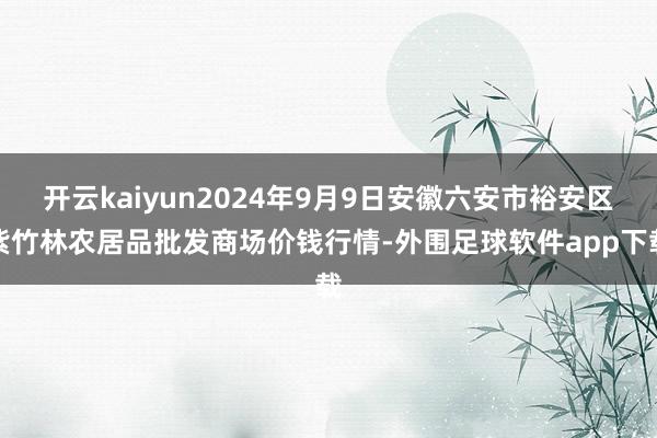 开云kaiyun2024年9月9日安徽六安市裕安区紫竹林农居品批发商场价钱行情-外围足球软件app下载