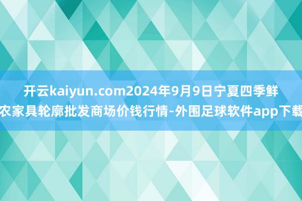 开云kaiyun.com2024年9月9日宁夏四季鲜农家具轮廓批发商场价钱行情-外围足球软件app下载