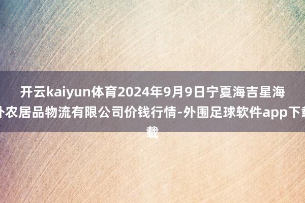 开云kaiyun体育2024年9月9日宁夏海吉星海外农居品物流有限公司价钱行情-外围足球软件app下载