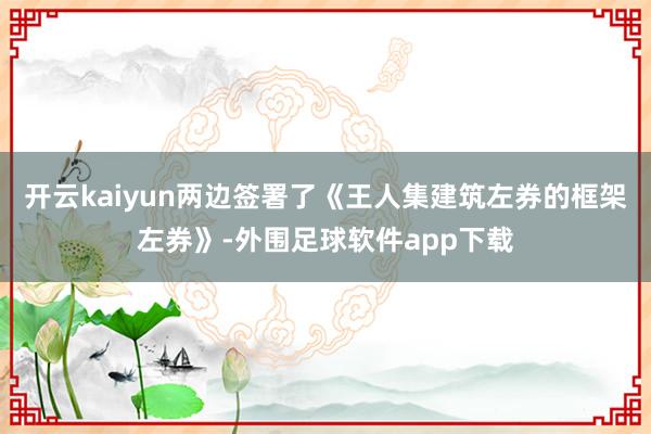 开云kaiyun两边签署了《王人集建筑左券的框架左券》-外围足球软件app下载