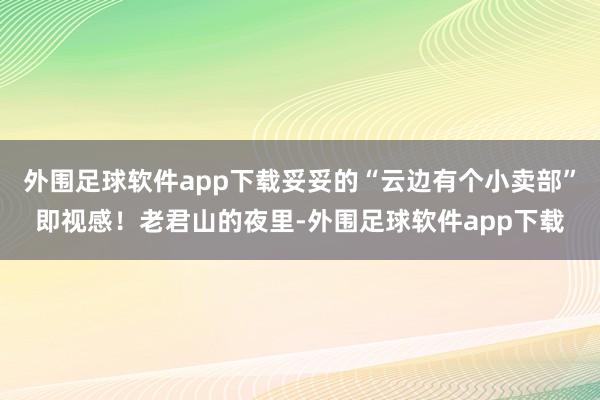 外围足球软件app下载妥妥的“云边有个小卖部”即视感！老君山的夜里-外围足球软件app下载