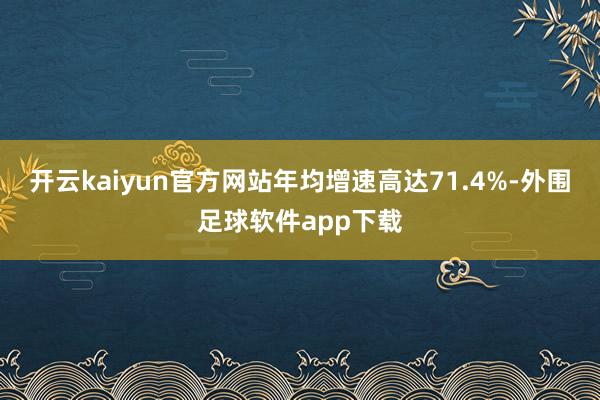 开云kaiyun官方网站年均增速高达71.4%-外围足球软件app下载