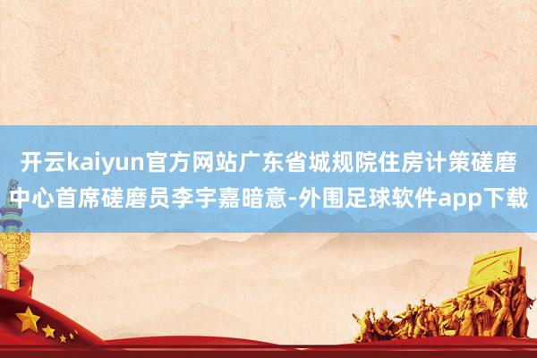 开云kaiyun官方网站广东省城规院住房计策磋磨中心首席磋磨员李宇嘉暗意-外围足球软件app下载