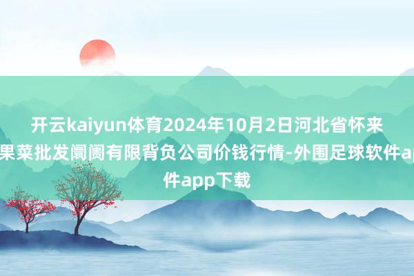 开云kaiyun体育2024年10月2日河北省怀来县京西果菜批发阛阓有限背负公司价钱行情-外围足球软件app下载