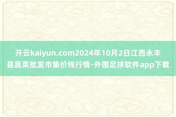 开云kaiyun.com2024年10月2日江西永丰县蔬菜批发市集价钱行情-外围足球软件app下载