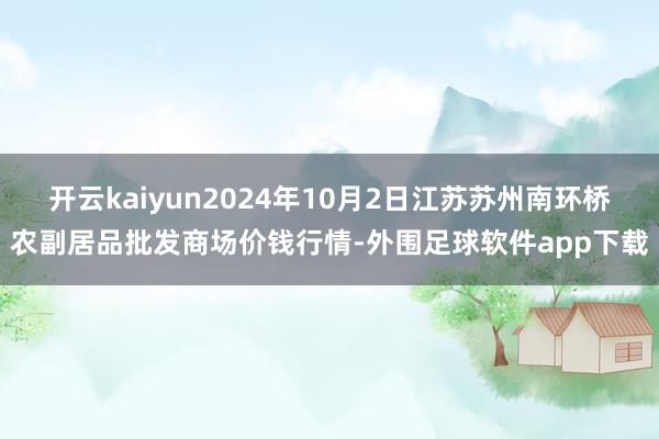 开云kaiyun2024年10月2日江苏苏州南环桥农副居品批发商场价钱行情-外围足球软件app下载