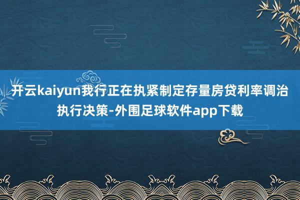 开云kaiyun我行正在执紧制定存量房贷利率调治执行决策-外围足球软件app下载