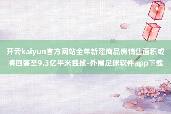 开云kaiyun官方网站全年新建商品房销售面积或将回落至9.3亿平米独揽-外围足球软件app下载