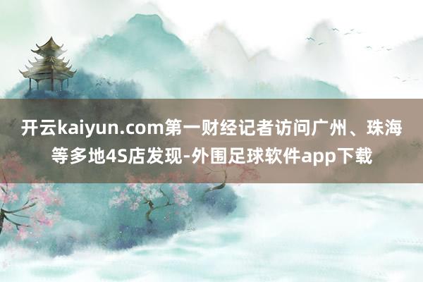 开云kaiyun.com第一财经记者访问广州、珠海等多地4S店发现-外围足球软件app下载