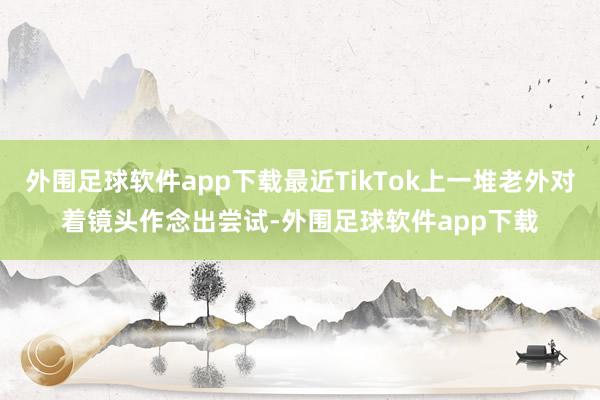 外围足球软件app下载最近TikTok上一堆老外对着镜头作念出尝试-外围足球软件app下载