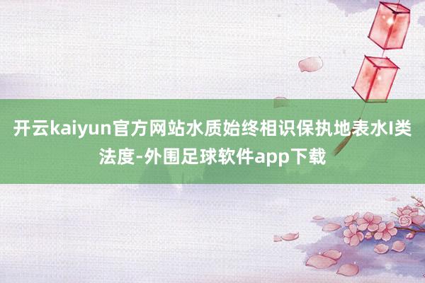 开云kaiyun官方网站水质始终相识保执地表水I类法度-外围足球软件app下载