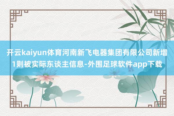 开云kaiyun体育河南新飞电器集团有限公司新增1则被实际东谈主信息-外围足球软件app下载