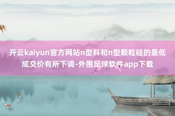 开云kaiyun官方网站n型料和n型颗粒硅的最低成交价有所下调-外围足球软件app下载