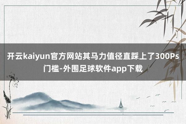 开云kaiyun官方网站其马力值径直踩上了300Ps门槛-外围足球软件app下载