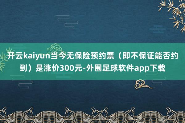 开云kaiyun当今无保险预约票（即不保证能否约到）是涨价300元-外围足球软件app下载