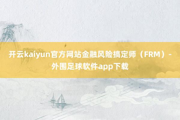 开云kaiyun官方网站金融风险搞定师（FRM）-外围足球软件app下载