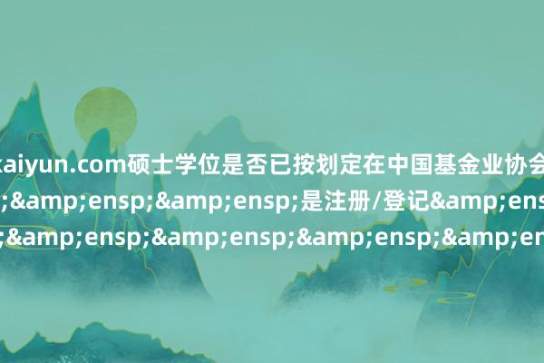 开云kaiyun.com硕士学位是否已按划定在中国基金业协会&ensp;&ensp;&ensp;&ensp;是注册/登记&ensp;&ensp;&ensp;&ensp;&ensp;&ensp;&ensp;&ensp;&ensp;&ensp;&ensp;&ensp;&ensp;&ensp;&ensp;&ensp;&ensp;&ensp;&ensp;&ensp;&ensp;&ensp;&ensp;&e