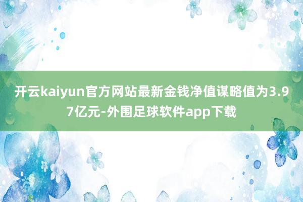 开云kaiyun官方网站最新金钱净值谋略值为3.97亿元-外围足球软件app下载