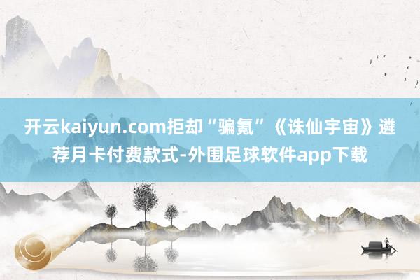 开云kaiyun.com拒却“骗氪”《诛仙宇宙》遴荐月卡付费款式-外围足球软件app下载